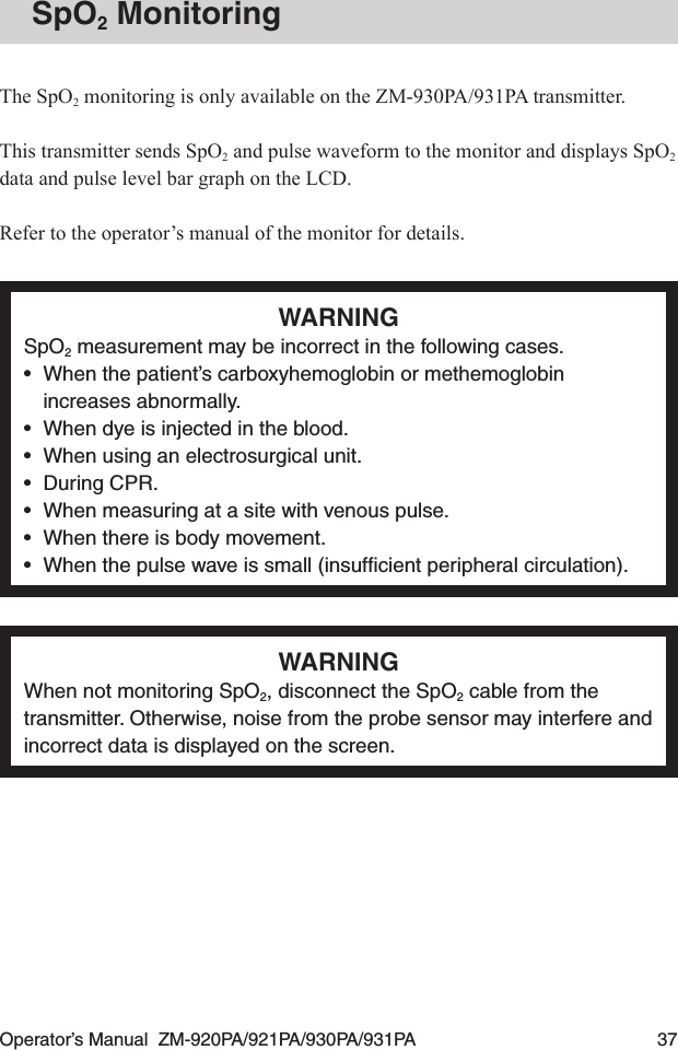 Operator’s Manual  ZM-920PA/921PA/930PA/931PA  37SpO2 MonitoringThe SpO2 monitoring is only available on the ZM-930PA/931PA transmitter.This transmitter sends SpO2 and pulse waveform to the monitor and displays SpO2 data and pulse level bar graph on the LCD.Refer to the operator’s manual of the monitor for details.WARNINGSpO2 measurement may be incorrect in the following cases.•  When the patient’s carboxyhemoglobin or methemoglobin increases abnormally.•  When dye is injected in the blood.•  When using an electrosurgical unit.•  During CPR.•  When measuring at a site with venous pulse.•  When there is body movement.•  When the pulse wave is small (insufﬁcient peripheral circulation).WARNINGWhen not monitoring SpO2, disconnect the SpO2 cable from the transmitter. Otherwise, noise from the probe sensor may interfere and incorrect data is displayed on the screen.