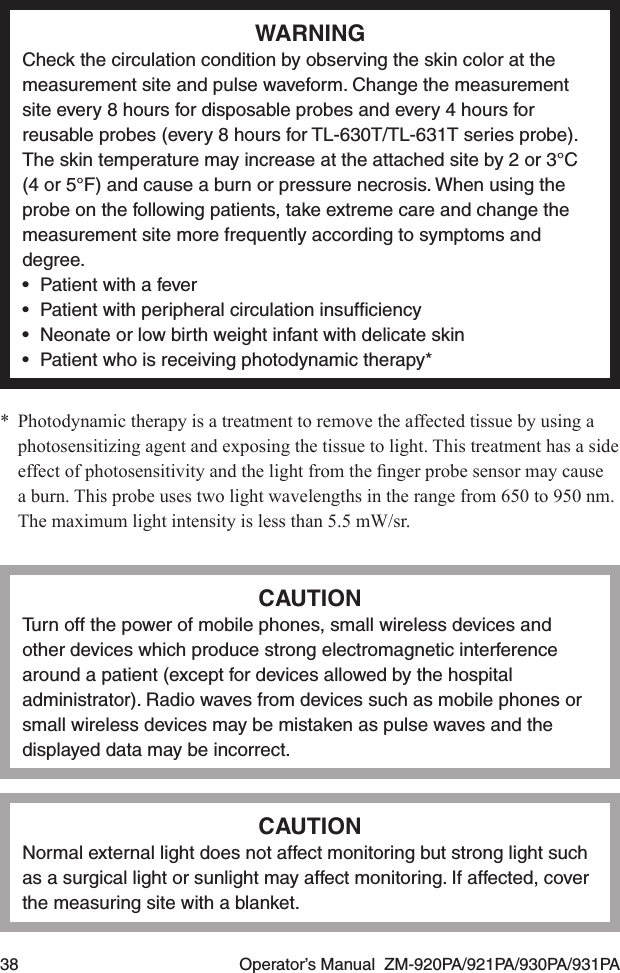 38  Operator’s Manual  ZM-920PA/921PA/930PA/931PAWARNINGCheck the circulation condition by observing the skin color at the measurement site and pulse waveform. Change the measurement site every 8 hours for disposable probes and every 4 hours for reusable probes (every 8 hours for TL-630T/TL-631T series probe). The skin temperature may increase at the attached site by 2 or 3°C (4 or 5°F) and cause a burn or pressure necrosis. When using the probe on the following patients, take extreme care and change the measurement site more frequently according to symptoms and degree.•  Patient with a fever•  Patient with peripheral circulation insufﬁciency•  Neonate or low birth weight infant with delicate skin•  Patient who is receiving photodynamic therapy**  Photodynamic therapy is a treatment to remove the affected tissue by using a photosensitizing agent and exposing the tissue to light. This treatment has a side effectofphotosensitivityandthelightfromthengerprobesensormaycausea burn. This probe uses two light wavelengths in the range from 650 to 950 nm. The maximum light intensity is less than 5.5 mW/sr.CAUTIONTurn off the power of mobile phones, small wireless devices and other devices which produce strong electromagnetic interference around a patient (except for devices allowed by the hospital administrator). Radio waves from devices such as mobile phones or small wireless devices may be mistaken as pulse waves and the displayed data may be incorrect.CAUTIONNormal external light does not affect monitoring but strong light such as a surgical light or sunlight may affect monitoring. If affected, cover the measuring site with a blanket.