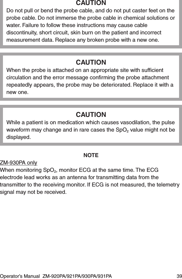 Operator’s Manual  ZM-920PA/921PA/930PA/931PA  39CAUTIONDo not pull or bend the probe cable, and do not put caster feet on the probe cable. Do not immerse the probe cable in chemical solutions or water. Failure to follow these instructions may cause cable discontinuity, short circuit, skin burn on the patient and incorrect measurement data. Replace any broken probe with a new one.CAUTIONWhen the probe is attached on an appropriate site with sufﬁcient circulation and the error message conﬁrming the probe attachment repeatedly appears, the probe may be deteriorated. Replace it with a new one.CAUTIONWhile a patient is on medication which causes vasodilation, the pulse waveform may change and in rare cases the SpO2 value might not be displayed.NOTEZM-930PA onlyWhen monitoring SpO2, monitor ECG at the same time. The ECG electrode lead works as an antenna for transmitting data from the transmitter to the receiving monitor. If ECG is not measured, the telemetry signal may not be received.