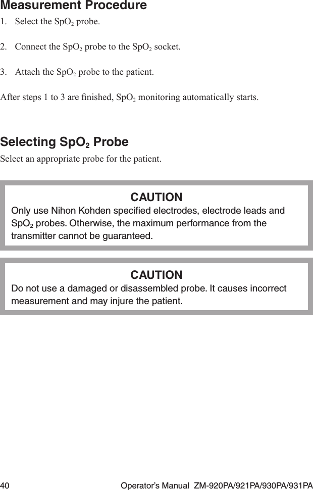 40  Operator’s Manual  ZM-920PA/921PA/930PA/931PAMeasurement Procedure1.  Select the SpO2 probe.2.  Connect the SpO2 probe to the SpO2 socket.3.  Attach the SpO2 probe to the patient.Aftersteps1to3arenished,SpO2 monitoring automatically starts.Selecting SpO2 ProbeSelect an appropriate probe for the patient.CAUTIONOnly use Nihon Kohden speciﬁed electrodes, electrode leads and SpO2 probes. Otherwise, the maximum performance from the transmitter cannot be guaranteed.CAUTIONDo not use a damaged or disassembled probe. It causes incorrect measurement and may injure the patient.