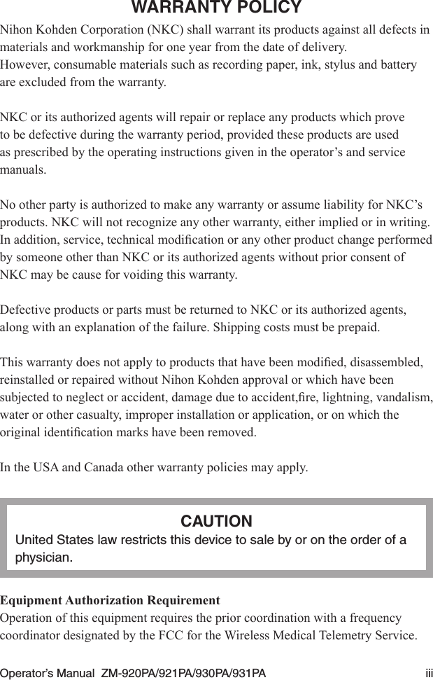 Operator’s Manual  ZM-920PA/921PA/930PA/931PA  iiiWARRANTY POLICYNihon Kohden Corporation (NKC) shall warrant its products against all defects in materials and workmanship for one year from the date of delivery.However, consumable materials such as recording paper, ink, stylus and battery are excluded from the warranty.NKC or its authorized agents will repair or replace any products which prove to be defective during the warranty period, provided these products are used as prescribed by the operating instructions given in the operator’s and service manuals.No other party is authorized to make any warranty or assume liability for NKC’s products. NKC will not recognize any other warranty, either implied or in writing. Inaddition,service,technicalmodicationoranyotherproductchangeperformedby someone other than NKC or its authorized agents without prior consent of NKC may be cause for voiding this warranty.Defective products or parts must be returned to NKC or its authorized agents, along with an explanation of the failure. Shipping costs must be prepaid.Thiswarrantydoesnotapplytoproductsthathavebeenmodied,disassembled,reinstalled or repaired without Nihon Kohden approval or which have been subjectedtoneglectoraccident,damageduetoaccident,re,lightning,vandalism,water or other casualty, improper installation or application, or on which the originalidenticationmarkshavebeenremoved.In the USA and Canada other warranty policies may apply.CAUTIONUnited States law restricts this device to sale by or on the order of a physician.Equipment Authorization RequirementOperation of this equipment requires the prior coordination with a frequency coordinator designated by the FCC for the Wireless Medical Telemetry Service.