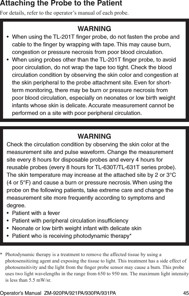 Operator’s Manual  ZM-920PA/921PA/930PA/931PA  45Attaching the Probe to the PatientFor details, refer to the operator’s manual of each probe.WARNING•  When using the TL-201T ﬁnger probe, do not fasten the probe and cable to the ﬁnger by wrapping with tape. This may cause burn, congestion or pressure necrosis from poor blood circulation.•  When using probes other than the TL-201T ﬁnger probe, to avoid poor circulation, do not wrap the tape too tight. Check the blood circulation condition by observing the skin color and congestion at the skin peripheral to the probe attachment site. Even for short-term monitoring, there may be burn or pressure necrosis from poor blood circulation, especially on neonates or low birth weight infants whose skin is delicate. Accurate measurement cannot be performed on a site with poor peripheral circulation.WARNINGCheck the circulation condition by observing the skin color at the measurement site and pulse waveform. Change the measurement site every 8 hours for disposable probes and every 4 hours for reusable probes (every 8 hours for TL-630T/TL-631T series probe). The skin temperature may increase at the attached site by 2 or 3°C (4 or 5°F) and cause a burn or pressure necrosis. When using the probe on the following patients, take extreme care and change the measurement site more frequently according to symptoms and degree.•  Patient with a fever•  Patient with peripheral circulation insufﬁciency•  Neonate or low birth weight infant with delicate skin•  Patient who is receiving photodynamic therapy**  Photodynamic therapy is a treatment to remove the affected tissue by using a photosensitizing agent and exposing the tissue to light. This treatment has a side effect of photosensitivityandthelightfromthengerprobesensormaycauseaburn.Thisprobeuses two light wavelengths in the range from 650 to 950 nm. The maximum light intensity is less than 5.5 mW/sr.