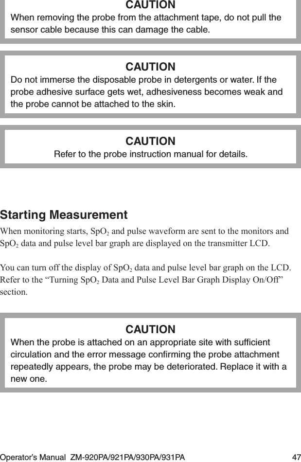 Operator’s Manual  ZM-920PA/921PA/930PA/931PA  47CAUTIONWhen removing the probe from the attachment tape, do not pull the sensor cable because this can damage the cable.CAUTIONDo not immerse the disposable probe in detergents or water. If the probe adhesive surface gets wet, adhesiveness becomes weak and the probe cannot be attached to the skin.CAUTIONRefer to the probe instruction manual for details.Starting MeasurementWhen monitoring starts, SpO2 and pulse waveform are sent to the monitors and SpO2 data and pulse level bar graph are displayed on the transmitter LCD.You can turn off the display of SpO2 data and pulse level bar graph on the LCD. Refer to the “Turning SpO2 Data and Pulse Level Bar Graph Display On/Off” section.CAUTIONWhen the probe is attached on an appropriate site with sufﬁcient circulation and the error message conﬁrming the probe attachment repeatedly appears, the probe may be deteriorated. Replace it with a new one.