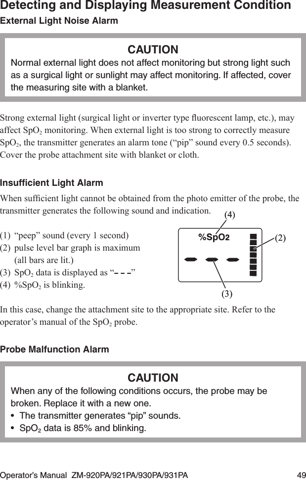 Operator’s Manual  ZM-920PA/921PA/930PA/931PA  49Detecting and Displaying Measurement ConditionExternal Light Noise AlarmCAUTIONNormal external light does not affect monitoring but strong light such as a surgical light or sunlight may affect monitoring. If affected, cover the measuring site with a blanket.Strongexternallight(surgicallightorinvertertypeuorescentlamp,etc.),mayaffect SpO2 monitoring. When external light is too strong to correctly measure SpO2, the transmitter generates an alarm tone (“pip” sound every 0.5 seconds). Cover the probe attachment site with blanket or cloth.Insufﬁcient Light AlarmWhensufcientlightcannotbeobtainedfromthephotoemitteroftheprobe,thetransmitter generates the following sound and indication.(1)  “peep” sound (every 1 second)(2)  pulse level bar graph is maximum   (all bars are lit.)(3)  SpO2 data is displayed as “ ”(4)  %SpO2 is blinking.In this case, change the attachment site to the appropriate site. Refer to the operator’s manual of the SpO2 probe.Probe Malfunction AlarmCAUTIONWhen any of the following conditions occurs, the probe may be broken. Replace it with a new one.•  The transmitter generates “pip” sounds.•  SpO2 data is 85% and blinking.(2)(3)(4)(2)(3)(4)