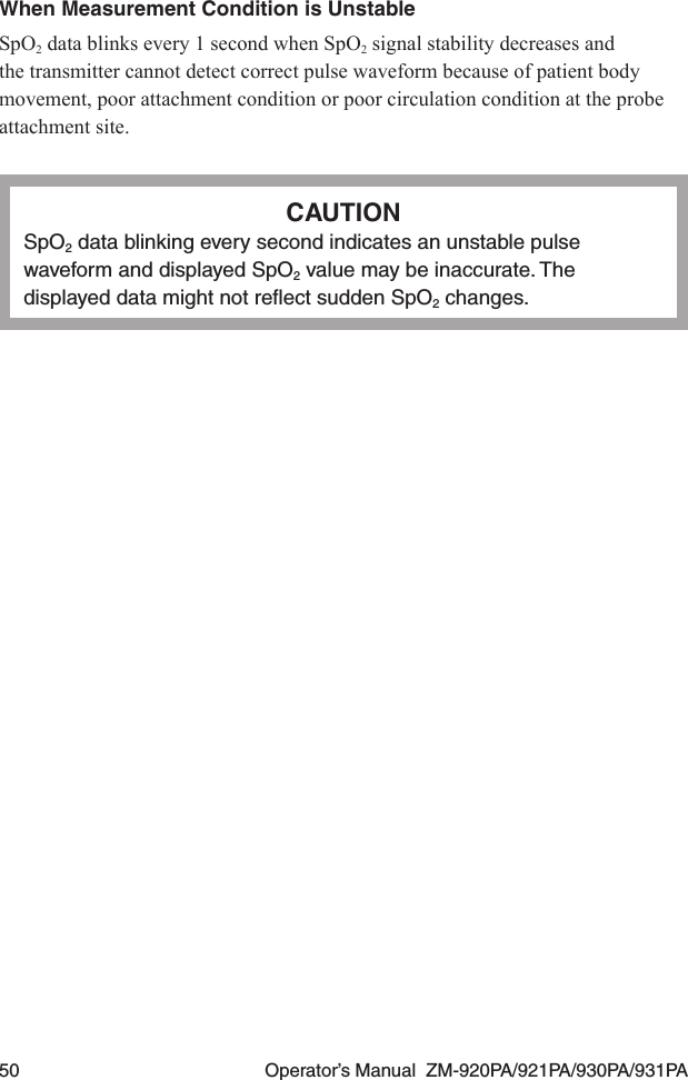 50  Operator’s Manual  ZM-920PA/921PA/930PA/931PAWhen Measurement Condition is UnstableSpO2 data blinks every 1 second when SpO2 signal stability decreases and the transmitter cannot detect correct pulse waveform because of patient body movement, poor attachment condition or poor circulation condition at the probe attachment site.CAUTIONSpO2 data blinking every second indicates an unstable pulse waveform and displayed SpO2 value may be inaccurate. The displayed data might not reﬂect sudden SpO2 changes.