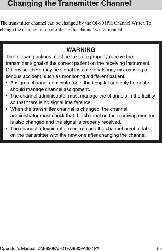 Operator’s Manual  ZM-920PA/921PA/930PA/931PA  55Changing the Transmitter ChannelThe transmitter channel can be changed by the QI-901PK Channel Writer. To change the channel number, refer to the channel writer manual.WARNINGThe following actions must be taken to properly receive the transmitter signal of the correct patient on the receiving instrument. Otherwise, there may be signal loss or signals may mix causing a serious accident, such as monitoring a different patient.•  Assign a channel administrator in the hospital and only he or she should manage channel assignment.•  The channel administrator must manage the channels in the facility so that there is no signal interference.•  When the transmitter channel is changed, the channel administrator must check that the channel on the receiving monitor is also changed and the signal is properly received.•  The channel administrator must replace the channel number label on the transmitter with the new one after changing the channel.