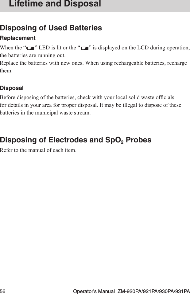 56  Operator’s Manual  ZM-920PA/921PA/930PA/931PALifetime and DisposalDisposing of Used BatteriesReplacementWhen the “ ” LED is lit or the “ ” is displayed on the LCD during operation, the batteries are running out.Replace the batteries with new ones. When using rechargeable batteries, recharge them.DisposalBeforedisposingofthebatteries,checkwithyourlocalsolidwasteofcialsfor details in your area for proper disposal. It may be illegal to dispose of these batteries in the municipal waste stream.Disposing of Electrodes and SpO2 ProbesRefer to the manual of each item.