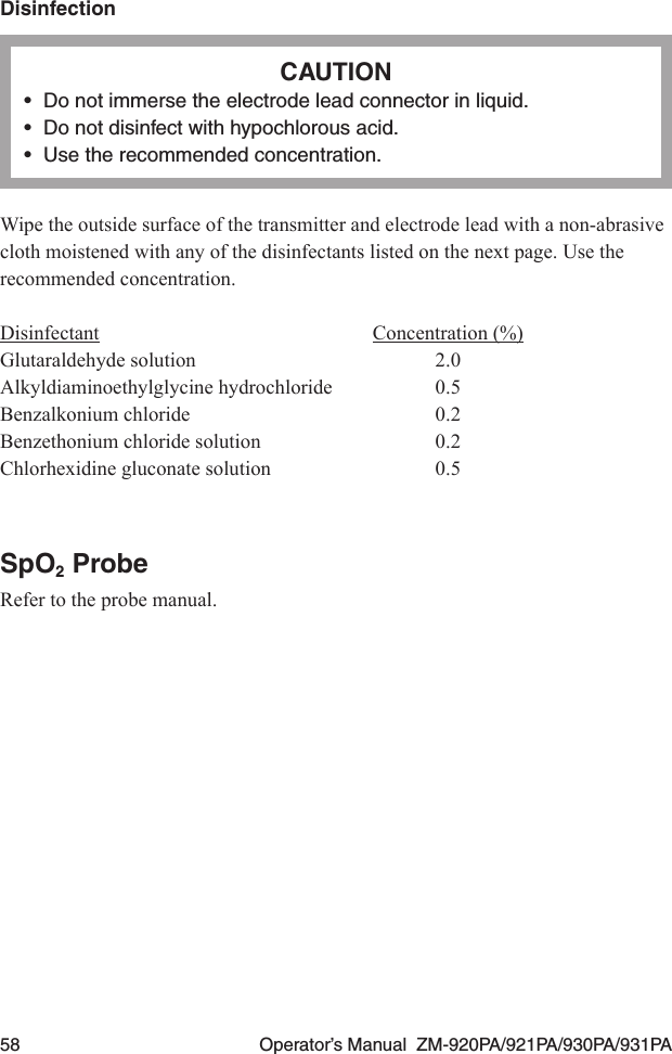 58  Operator’s Manual  ZM-920PA/921PA/930PA/931PADisinfectionCAUTION•  Do not immerse the electrode lead connector in liquid.•  Do not disinfect with hypochlorous acid.•  Use the recommended concentration.Wipe the outside surface of the transmitter and electrode lead with a non-abrasive cloth moistened with any of the disinfectants listed on the next page. Use the recommended concentration.Disinfectant  Concentration (%)Glutaraldehyde solution  2.0Alkyldiaminoethylglycine hydrochloride  0.5Benzalkonium chloride  0.2Benzethonium chloride solution  0.2Chlorhexidine gluconate solution  0.5SpO2 ProbeRefer to the probe manual.