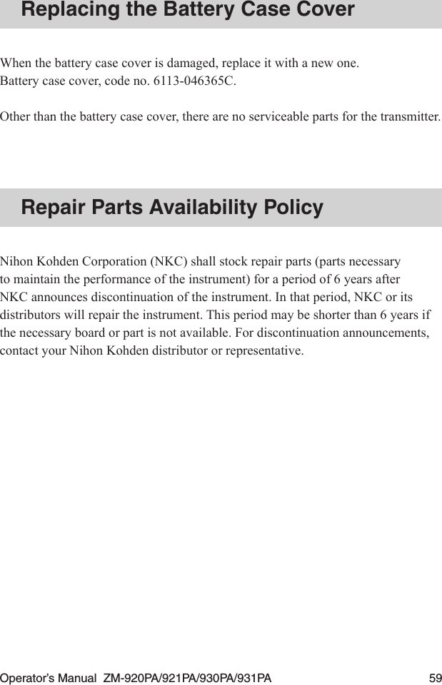 Operator’s Manual  ZM-920PA/921PA/930PA/931PA  59Replacing the Battery Case CoverWhen the battery case cover is damaged, replace it with a new one.Battery case cover, code no. 6113-046365C.Other than the battery case cover, there are no serviceable parts for the transmitter.Repair Parts Availability PolicyNihon Kohden Corporation (NKC) shall stock repair parts (parts necessary to maintain the performance of the instrument) for a period of 6 years after NKC announces discontinuation of the instrument. In that period, NKC or its distributors will repair the instrument. This period may be shorter than 6 years if the necessary board or part is not available. For discontinuation announcements, contact your Nihon Kohden distributor or representative.