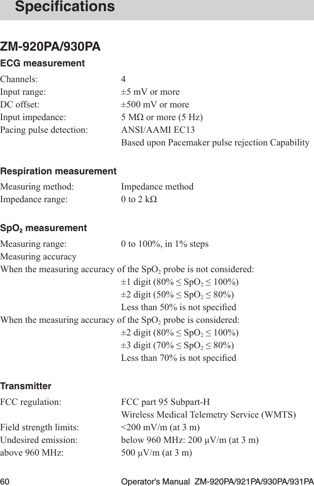 60  Operator’s Manual  ZM-920PA/921PA/930PA/931PASpeciﬁcationsZM-920PA/930PAECG measurementChannels:  4Input range:  ±5 mV or moreDC offset:  ±500 mV or moreInputimpedance: 5MΩormore(5Hz)Pacing pulse detection:  ANSI/AAMI EC13  Based upon Pacemaker pulse rejection CapabilityRespiration measurementMeasuring method:  Impedance methodImpedancerange: 0to2kΩSpO2 measurementMeasuring range:  0 to 100%, in 1% stepsMeasuring accuracyWhen the measuring accuracy of the SpO2 probe is not considered: ±1digit(80%≤SpO2≤100%) ±2digit(50%≤SpO2≤80%) Lessthan50%isnotspeciedWhen the measuring accuracy of the SpO2 probe is considered: ±2digit(80%≤SpO2≤100%) ±3digit(70%≤SpO2≤80%) Lessthan70%isnotspeciedTransmitterFCC regulation:  FCC part 95 Subpart-H  Wireless Medical Telemetry Service (WMTS)Field strength limits:  &lt;200 mV/m (at 3 m)Undesiredemission: below960MHz:200μV/m(at3m)above960MHz: 500μV/m(at3m)