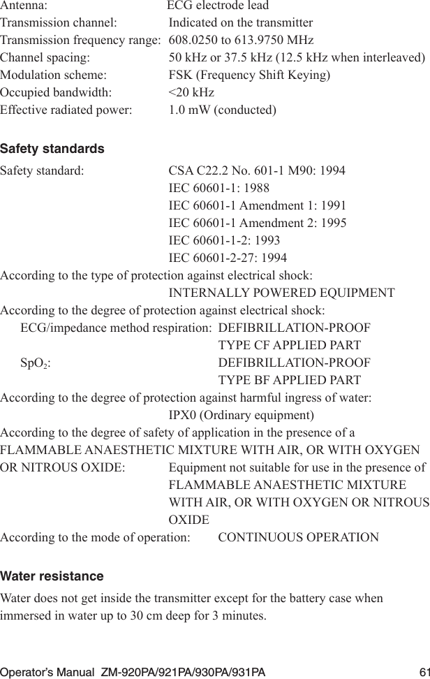 Operator’s Manual  ZM-920PA/921PA/930PA/931PA  61Antenna:  ECG electrode leadTransmission channel:  Indicated on the transmitterTransmission frequency range:  608.0250 to 613.9750 MHzChannel spacing:  50 kHz or 37.5 kHz (12.5 kHz when interleaved)Modulation scheme:  FSK (Frequency Shift Keying)Occupied bandwidth:  &lt;20 kHzEffective radiated power:  1.0 mW (conducted)Safety standardsSafety standard:  CSA C22.2 No. 601-1 M90: 1994  IEC 60601-1: 1988  IEC 60601-1 Amendment 1: 1991  IEC 60601-1 Amendment 2: 1995  IEC 60601-1-2: 1993  IEC 60601-2-27: 1994According to the type of protection against electrical shock:  INTERNALLY POWERED EQUIPMENTAccording to the degree of protection against electrical shock:ECG/impedance method respiration:  DEFIBRILLATION-PROOF  TYPE CF APPLIED PARTSpO2:  DEFIBRILLATION-PROOF  TYPE BF APPLIED PARTAccording to the degree of protection against harmful ingress of water:  IPX0 (Ordinary equipment)According to the degree of safety of application in the presence of a FLAMMABLE ANAESTHETIC MIXTURE WITH AIR, OR WITH OXYGEN OR NITROUS OXIDE:  Equipment not suitable for use in the presence of   FLAMMABLE ANAESTHETIC MIXTURE   WITH AIR, OR WITH OXYGEN OR NITROUS   OXIDEAccording to the mode of operation:  CONTINUOUS OPERATIONWater resistanceWater does not get inside the transmitter except for the battery case when immersed in water up to 30 cm deep for 3 minutes.