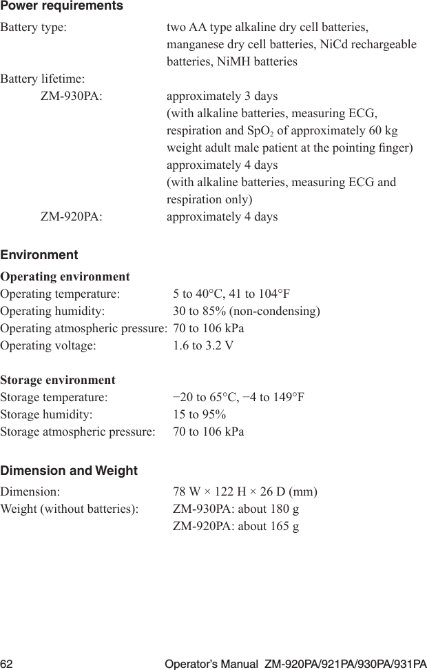 62  Operator’s Manual  ZM-920PA/921PA/930PA/931PAPower requirementsBattery type:  two AA type alkaline dry cell batteries,   manganese dry cell batteries, NiCd rechargeable   batteries, NiMH batteries Battery lifetime:ZM-930PA:  approximately 3 days  (with alkaline batteries, measuring ECG,   respiration and SpO2 of approximately 60 kg  weightadultmalepatientatthepointingnger)  approximately 4 days  (with alkaline batteries, measuring ECG and   respiration only)ZM-920PA:  approximately 4 daysEnvironmentOperating environmentOperating temperature:  5 to 40°C, 41 to 104°FOperating humidity:  30 to 85% (non-condensing)Operating atmospheric pressure:  70 to 106 kPaOperating voltage:  1.6 to 3.2 VStorage environmentStoragetemperature: −20to65°C,−4to149°FStorage humidity:  15 to 95%Storage atmospheric pressure:  70 to 106 kPaDimension and WeightDimension:  78 W × 122 H × 26 D (mm)Weight (without batteries):  ZM-930PA: about 180 g  ZM-920PA: about 165 g