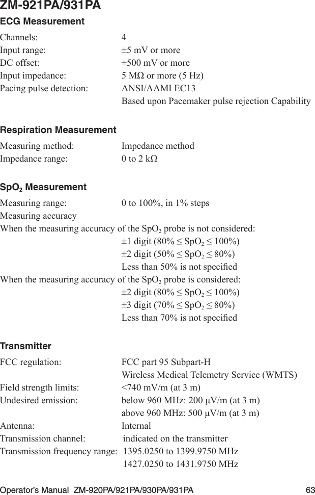 Operator’s Manual  ZM-920PA/921PA/930PA/931PA  63ZM-921PA/931PAECG MeasurementChannels:  4Input range:  ±5 mV or moreDC offset:  ±500 mV or moreInputimpedance: 5MΩormore(5Hz)Pacing pulse detection:  ANSI/AAMI EC13  Based upon Pacemaker pulse rejection CapabilityRespiration MeasurementMeasuring method:  Impedance methodImpedancerange: 0to2kΩSpO2 MeasurementMeasuring range:  0 to 100%, in 1% stepsMeasuring accuracyWhen the measuring accuracy of the SpO2 probe is not considered: ±1digit(80%≤SpO2≤100%) ±2digit(50%≤SpO2≤80%) Lessthan50%isnotspeciedWhen the measuring accuracy of the SpO2 probe is considered: ±2digit(80%≤SpO2≤100%) ±3digit(70%≤SpO2≤80%) Lessthan70%isnotspeciedTransmitterFCC regulation:  FCC part 95 Subpart-H  Wireless Medical Telemetry Service (WMTS)Field strength limits:  &lt;740 mV/m (at 3 m)Undesiredemission: below960MHz:200μV/m(at3m) above960MHz:500μV/m(at3m)Antenna:  InternalTransmission channel:  indicated on the transmitterTransmission frequency range:  1395.0250 to 1399.9750 MHz  1427.0250 to 1431.9750 MHz