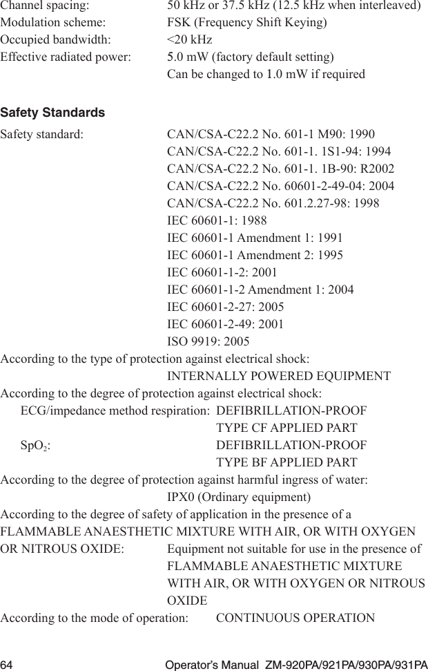 64  Operator’s Manual  ZM-920PA/921PA/930PA/931PAChannel spacing:  50 kHz or 37.5 kHz (12.5 kHz when interleaved)Modulation scheme:  FSK (Frequency Shift Keying)Occupied bandwidth:  &lt;20 kHzEffective radiated power: 5.0 mW (factory default setting) Can be changed to 1.0 mW if requiredSafety StandardsSafety standard:  CAN/CSA-C22.2 No. 601-1 M90: 1990  CAN/CSA-C22.2 No. 601-1. 1S1-94: 1994  CAN/CSA-C22.2 No. 601-1. 1B-90: R2002  CAN/CSA-C22.2 No. 60601-2-49-04: 2004  CAN/CSA-C22.2 No. 601.2.27-98: 1998  IEC 60601-1: 1988  IEC 60601-1 Amendment 1: 1991  IEC 60601-1 Amendment 2: 1995  IEC 60601-1-2: 2001  IEC 60601-1-2 Amendment 1: 2004  IEC 60601-2-27: 2005  IEC 60601-2-49: 2001  ISO 9919: 2005According to the type of protection against electrical shock:  INTERNALLY POWERED EQUIPMENTAccording to the degree of protection against electrical shock:ECG/impedance method respiration:  DEFIBRILLATION-PROOF  TYPE CF APPLIED PARTSpO2:  DEFIBRILLATION-PROOF  TYPE BF APPLIED PARTAccording to the degree of protection against harmful ingress of water:  IPX0 (Ordinary equipment)According to the degree of safety of application in the presence of a FLAMMABLE ANAESTHETIC MIXTURE WITH AIR, OR WITH OXYGEN OR NITROUS OXIDE:  Equipment not suitable for use in the presence of   FLAMMABLE ANAESTHETIC MIXTURE   WITH AIR, OR WITH OXYGEN OR NITROUS   OXIDEAccording to the mode of operation:  CONTINUOUS OPERATION