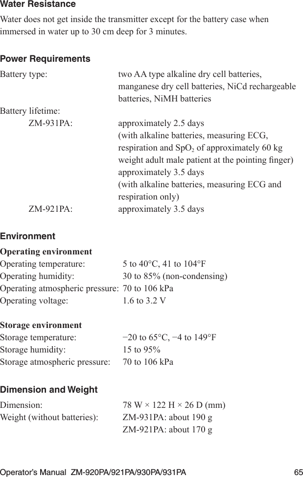 Operator’s Manual  ZM-920PA/921PA/930PA/931PA  65Water ResistanceWater does not get inside the transmitter except for the battery case when immersed in water up to 30 cm deep for 3 minutes.Power RequirementsBattery type:  two AA type alkaline dry cell batteries,   manganese dry cell batteries, NiCd rechargeable   batteries, NiMH batteries Battery lifetime:ZM-931PA:  approximately 2.5 days  (with alkaline batteries, measuring ECG,   respiration and SpO2 of approximately 60 kg  weightadultmalepatientatthepointingnger)  approximately 3.5 days  (with alkaline batteries, measuring ECG and   respiration only)ZM-921PA:  approximately 3.5 daysEnvironmentOperating environmentOperating temperature:  5 to 40°C, 41 to 104°FOperating humidity:  30 to 85% (non-condensing)Operating atmospheric pressure:  70 to 106 kPaOperating voltage:  1.6 to 3.2 VStorage environmentStoragetemperature: −20to65°C,−4to149°FStorage humidity:  15 to 95%Storage atmospheric pressure:  70 to 106 kPaDimension and WeightDimension:  78 W × 122 H × 26 D (mm)Weight (without batteries):  ZM-931PA: about 190 g  ZM-921PA: about 170 g