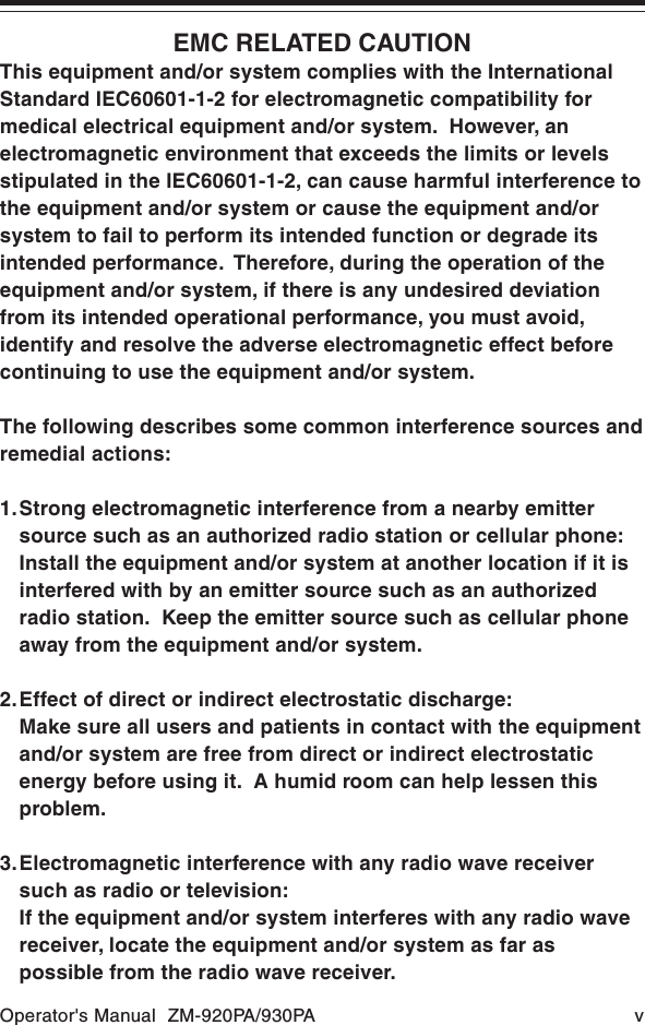 Operator&apos;s Manual  ZM-920PA/930PA vEMC RELATED CAUTIONThis equipment and/or system complies with the InternationalStandard IEC60601-1-2 for electromagnetic compatibility formedical electrical equipment and/or system.  However, anelectromagnetic environment that exceeds the limits or levelsstipulated in the IEC60601-1-2, can cause harmful interference tothe equipment and/or system or cause the equipment and/orsystem to fail to perform its intended function or degrade itsintended performance.  Therefore, during the operation of theequipment and/or system, if there is any undesired deviationfrom its intended operational performance, you must avoid,identify and resolve the adverse electromagnetic effect beforecontinuing to use the equipment and/or system.The following describes some common interference sources andremedial actions:1.Strong electromagnetic interference from a nearby emittersource such as an authorized radio station or cellular phone:Install the equipment and/or system at another location if it isinterfered with by an emitter source such as an authorizedradio station.  Keep the emitter source such as cellular phoneaway from the equipment and/or system.2.Effect of direct or indirect electrostatic discharge:Make sure all users and patients in contact with the equipmentand/or system are free from direct or indirect electrostaticenergy before using it.  A humid room can help lessen thisproblem.3.Electromagnetic interference with any radio wave receiversuch as radio or television:If the equipment and/or system interferes with any radio wavereceiver, locate the equipment and/or system as far aspossible from the radio wave receiver.