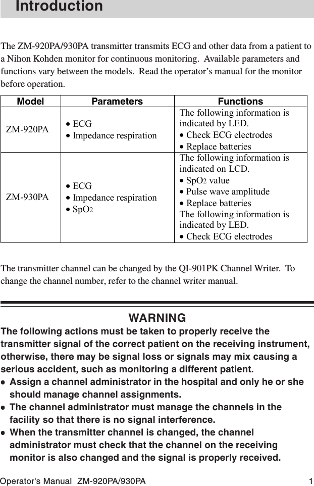 Operator&apos;s Manual  ZM-920PA/930PA 1IntroductionThe ZM-920PA/930PA transmitter transmits ECG and other data from a patient toa Nihon Kohden monitor for continuous monitoring.  Available parameters andfunctions vary between the models.  Read the operator’s manual for the monitorbefore operation.Model Parameters  Functions ZM-920PA  • ECG • Impedance respiration The following information is indicated by LED. • Check ECG electrodes • Replace batteries ZM-930PA • ECG • Impedance respiration • SpO2 The following information is indicated on LCD. • SpO2 value • Pulse wave amplitude • Replace batteries The following information is indicated by LED. • Check ECG electrodes  The transmitter channel can be changed by the QI-901PK Channel Writer.  Tochange the channel number, refer to the channel writer manual.WARNINGThe following actions must be taken to properly receive thetransmitter signal of the correct patient on the receiving instrument,otherwise, there may be signal loss or signals may mix causing aserious accident, such as monitoring a different patient.•••••Assign a channel administrator in the hospital and only he or sheshould manage channel assignments.•••••The channel administrator must manage the channels in thefacility so that there is no signal interference.•••••When the transmitter channel is changed, the channeladministrator must check that the channel on the receivingmonitor is also changed and the signal is properly received.