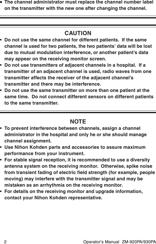 2 Operator&apos;s Manual  ZM-920PA/930PA•••••The channel administrator must replace the channel number labelon the transmitter with the new one after changing the channel.CAUTION• Do not use the same channel for different patients.  If the samechannel is used for two patients, the two patients’ data will be lostdue to mutual modulation interference, or another patient’s datamay appear on the receiving monitor screen.• Do not use transmitters of adjacent channels in a hospital.  If atransmitter of an adjacent channel is used, radio waves from onetransmitter affects the receiver of the adjacent channel’stransmitter and there may be interference.• Do not use the same transmitter on more than one patient at thesame time.  Do not connect different sensors on different patientsto the same transmitter.NOTE• To prevent interference between channels, assign a channeladministrator in the hospital and only he or she should managechannel assignment.• Use Nihon Kohden parts and accessories to assure maximumperformance from your instrument.• For stable signal reception, it is recommended to use a diversityantenna system on the receiving monitor.  Otherwise, spike noisefrom transient fading of electric field strength (for example, peoplemoving) may interfere with the transmitter signal and may bemistaken as an arrhythmia on the receiving monitor.• For details on the receiving monitor and upgrade information,contact your Nihon Kohden representative.