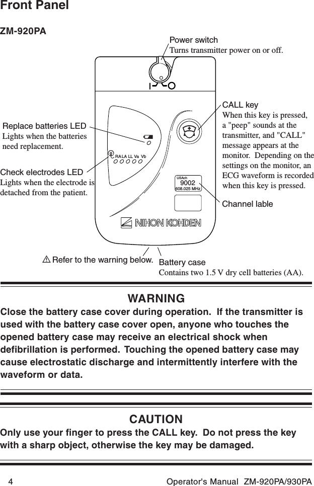 4 Operator&apos;s Manual  ZM-920PA/930PAFront PanelCAUTIONOnly use your finger to press the CALL key.  Do not press the keywith a sharp object, otherwise the key may be damaged.Power switchTurns transmitter power on or off.CALL keyWhen this key is pressed,a &quot;peep&quot; sounds at the transmitter, and &quot;CALL&quot; message appears at the monitor.  Depending on the settings on the monitor, an ECG waveform is recorded when this key is pressed.Channel lableReplace batteries LEDLights when the batteries need replacement.Check electrodes LEDLights when the electrode is detached from the patient.Battery caseContains two 1.5 V dry cell batteries (AA).Refer to the warning below.RA LA LL Va VbUSAch9002608.025 MHzWARNINGClose the battery case cover during operation.  If the transmitter isused with the battery case cover open, anyone who touches theopened battery case may receive an electrical shock whendefibrillation is performed.  Touching the opened battery case maycause electrostatic discharge and intermittently interfere with thewaveform or data.ZM-920PA