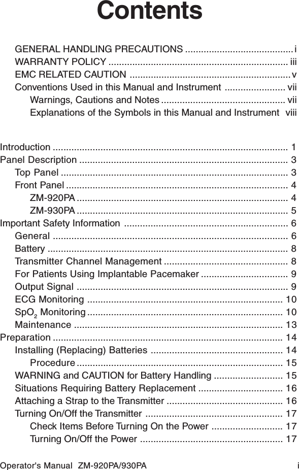 Operator&apos;s Manual  ZM-920PA/930PA iContentsGENERAL HANDLING PRECAUTIONS ......................................... iWARRANTY POLICY .................................................................... iiiEMC RELATED CAUTION ............................................................. vConventions Used in this Manual and Instrument ....................... viiWarnings, Cautions and Notes ............................................... viiExplanations of the Symbols in this Manual and Instrument viiiIntroduction ......................................................................................... 1Panel Description ............................................................................... 3Top Panel ...................................................................................... 3Front Panel .................................................................................... 4ZM-920PA ................................................................................ 4ZM-930PA ................................................................................ 5Important Safety Information .............................................................. 6General ......................................................................................... 6Battery ........................................................................................... 8Transmitter Channel Management ............................................... 8For Patients Using Implantable Pacemaker ................................. 9Output Signal ................................................................................ 9ECG Monitoring .......................................................................... 10SpO2 Monitoring .......................................................................... 10Maintenance ............................................................................... 13Preparation ....................................................................................... 14Installing (Replacing) Batteries .................................................. 14Procedure .............................................................................. 15WARNING and CAUTION for Battery Handling .......................... 15Situations Requiring Battery Replacement ................................ 16Attaching a Strap to the Transmitter ............................................ 16Turning On/Off the Transmitter .................................................... 17Check Items Before Turning On the Power ........................... 17Turning On/Off the Power ...................................................... 17