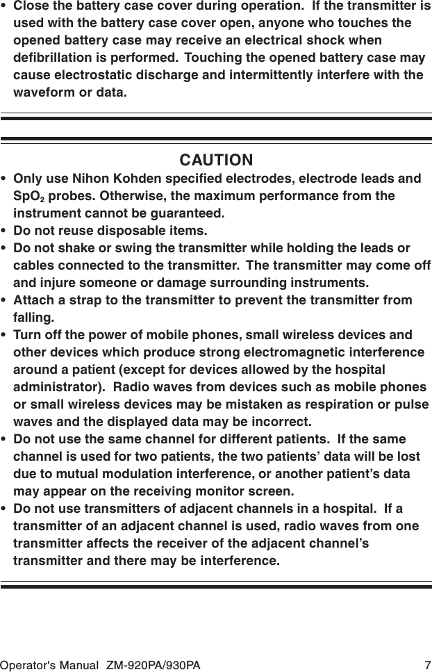 Operator&apos;s Manual  ZM-920PA/930PA 7CAUTION• Only use Nihon Kohden specified electrodes, electrode leads andSpO2 probes. Otherwise, the maximum performance from theinstrument cannot be guaranteed.• Do not reuse disposable items.• Do not shake or swing the transmitter while holding the leads orcables connected to the transmitter.  The transmitter may come offand injure someone or damage surrounding instruments.• Attach a strap to the transmitter to prevent the transmitter fromfalling.• Turn off the power of mobile phones, small wireless devices andother devices which produce strong electromagnetic interferencearound a patient (except for devices allowed by the hospitaladministrator).  Radio waves from devices such as mobile phonesor small wireless devices may be mistaken as respiration or pulsewaves and the displayed data may be incorrect.• Do not use the same channel for different patients.  If the samechannel is used for two patients, the two patients’ data will be lostdue to mutual modulation interference, or another patient’s datamay appear on the receiving monitor screen.• Do not use transmitters of adjacent channels in a hospital.  If atransmitter of an adjacent channel is used, radio waves from onetransmitter affects the receiver of the adjacent channel’stransmitter and there may be interference.• Close the battery case cover during operation.  If the transmitter isused with the battery case cover open, anyone who touches theopened battery case may receive an electrical shock whendefibrillation is performed.  Touching the opened battery case maycause electrostatic discharge and intermittently interfere with thewaveform or data.