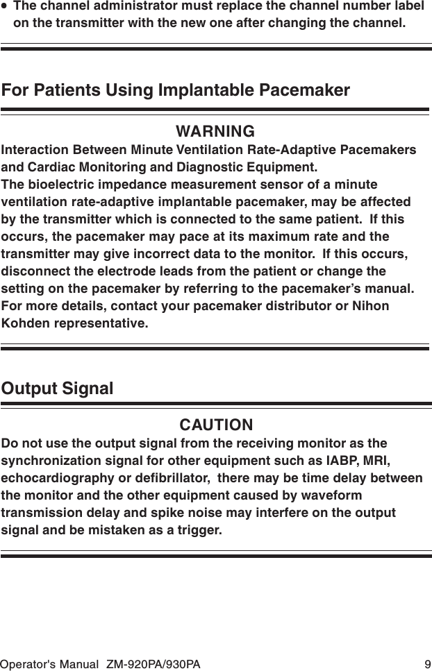 Operator&apos;s Manual  ZM-920PA/930PA 9WARNINGInteraction Between Minute Ventilation Rate-Adaptive Pacemakersand Cardiac Monitoring and Diagnostic Equipment.The bioelectric impedance measurement sensor of a minuteventilation rate-adaptive implantable pacemaker, may be affectedby the transmitter which is connected to the same patient.  If thisoccurs, the pacemaker may pace at its maximum rate and thetransmitter may give incorrect data to the monitor.  If this occurs,disconnect the electrode leads from the patient or change thesetting on the pacemaker by referring to the pacemaker’s manual.For more details, contact your pacemaker distributor or NihonKohden representative.For Patients Using Implantable PacemakerOutput SignalCAUTIONDo not use the output signal from the receiving monitor as thesynchronization signal for other equipment such as IABP, MRI,echocardiography or defibrillator,  there may be time delay betweenthe monitor and the other equipment caused by waveformtransmission delay and spike noise may interfere on the outputsignal and be mistaken as a trigger.•••••The channel administrator must replace the channel number labelon the transmitter with the new one after changing the channel.