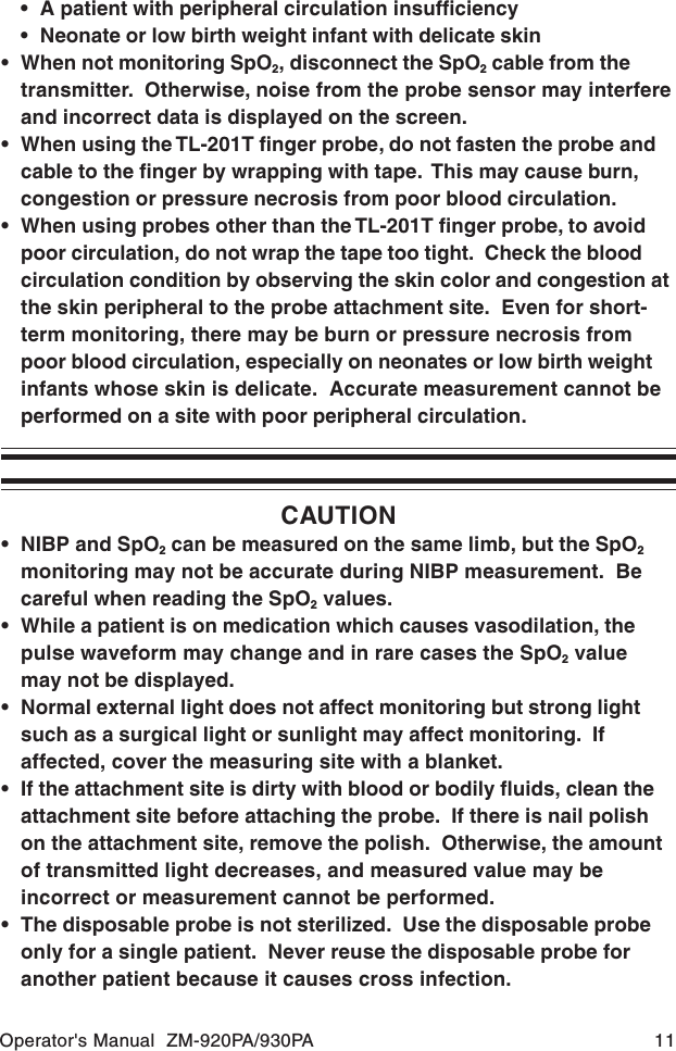 Operator&apos;s Manual  ZM-920PA/930PA 11CAUTION• NIBP and SpO2 can be measured on the same limb, but the SpO2monitoring may not be accurate during NIBP measurement.  Becareful when reading the SpO2 values.• While a patient is on medication which causes vasodilation, thepulse waveform may change and in rare cases the SpO2 valuemay not be displayed.• Normal external light does not affect monitoring but strong lightsuch as a surgical light or sunlight may affect monitoring.  Ifaffected, cover the measuring site with a blanket.• If the attachment site is dirty with blood or bodily fluids, clean theattachment site before attaching the probe.  If there is nail polishon the attachment site, remove the polish.  Otherwise, the amountof transmitted light decreases, and measured value may beincorrect or measurement cannot be performed.• The disposable probe is not sterilized.  Use the disposable probeonly for a single patient.  Never reuse the disposable probe foranother patient because it causes cross infection.• A patient with peripheral circulation insufficiency• Neonate or low birth weight infant with delicate skin• When not monitoring SpO2, disconnect the SpO2 cable from thetransmitter.  Otherwise, noise from the probe sensor may interfereand incorrect data is displayed on the screen.• When using the TL-201T finger probe, do not fasten the probe andcable to the finger by wrapping with tape.  This may cause burn,congestion or pressure necrosis from poor blood circulation.• When using probes other than the TL-201T finger probe, to avoidpoor circulation, do not wrap the tape too tight.  Check the bloodcirculation condition by observing the skin color and congestion atthe skin peripheral to the probe attachment site.  Even for short-term monitoring, there may be burn or pressure necrosis frompoor blood circulation, especially on neonates or low birth weightinfants whose skin is delicate.  Accurate measurement cannot beperformed on a site with poor peripheral circulation.