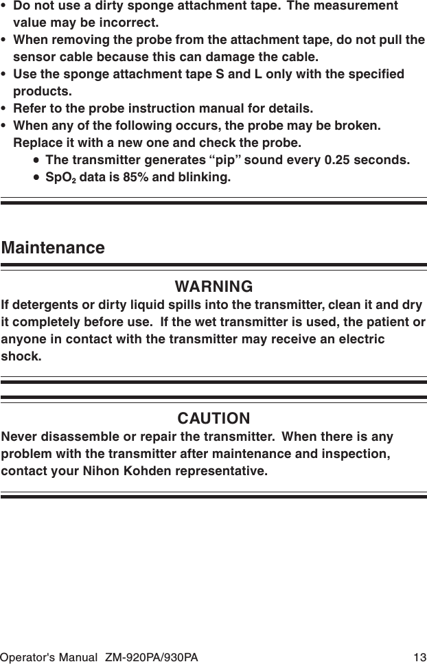 Operator&apos;s Manual  ZM-920PA/930PA 13CAUTIONNever disassemble or repair the transmitter.  When there is anyproblem with the transmitter after maintenance and inspection,contact your Nihon Kohden representative.MaintenanceWARNINGIf detergents or dirty liquid spills into the transmitter, clean it and dryit completely before use.  If the wet transmitter is used, the patient oranyone in contact with the transmitter may receive an electricshock.• Do not use a dirty sponge attachment tape.  The measurementvalue may be incorrect.• When removing the probe from the attachment tape, do not pull thesensor cable because this can damage the cable.• Use the sponge attachment tape S and L only with the specifiedproducts.• Refer to the probe instruction manual for details.• When any of the following occurs, the probe may be broken.Replace it with a new one and check the probe.•••••The transmitter generates “pip” sound every 0.25 seconds.•••••SpO2 data is 85% and blinking.