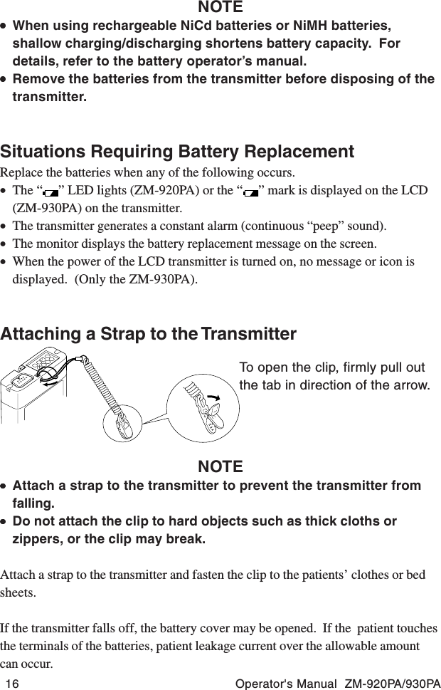 16 Operator&apos;s Manual  ZM-920PA/930PATo open the clip, firmly pull outthe tab in direction of the arrow.NOTE•••••When using rechargeable NiCd batteries or NiMH batteries,shallow charging/discharging shortens battery capacity.  Fordetails, refer to the battery operator’s manual.•••••Remove the batteries from the transmitter before disposing of thetransmitter.Situations Requiring Battery ReplacementReplace the batteries when any of the following occurs.•The “ ” LED lights (ZM-920PA) or the “ ” mark is displayed on the LCD(ZM-930PA) on the transmitter.•The transmitter generates a constant alarm (continuous “peep” sound).•The monitor displays the battery replacement message on the screen.•When the power of the LCD transmitter is turned on, no message or icon isdisplayed.  (Only the ZM-930PA).Attaching a Strap to the TransmitterNOTE•••••Attach a strap to the transmitter to prevent the transmitter fromfalling.•••••Do not attach the clip to hard objects such as thick cloths orzippers, or the clip may break.Attach a strap to the transmitter and fasten the clip to the patients’ clothes or bedsheets.If the transmitter falls off, the battery cover may be opened.  If the  patient touchesthe terminals of the batteries, patient leakage current over the allowable amountcan occur.