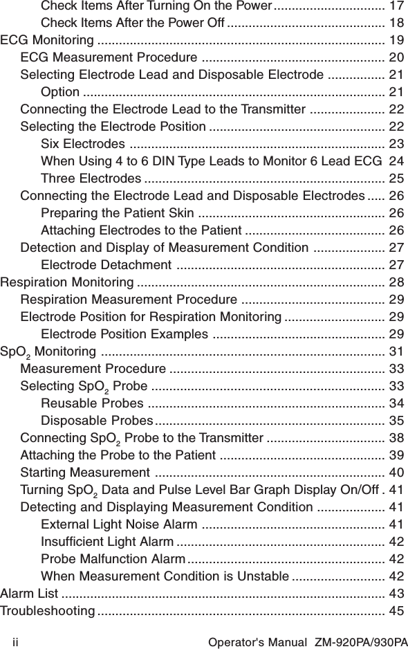 ii Operator&apos;s Manual  ZM-920PA/930PACheck Items After Turning On the Power............................... 17Check Items After the Power Off ............................................ 18ECG Monitoring ................................................................................ 19ECG Measurement Procedure ................................................... 20Selecting Electrode Lead and Disposable Electrode ................ 21Option .................................................................................... 21Connecting the Electrode Lead to the Transmitter ..................... 22Selecting the Electrode Position ................................................. 22Six Electrodes ....................................................................... 23When Using 4 to 6 DIN Type Leads to Monitor 6 Lead ECG 24Three Electrodes ................................................................... 25Connecting the Electrode Lead and Disposable Electrodes ..... 26Preparing the Patient Skin .................................................... 26Attaching Electrodes to the Patient ....................................... 26Detection and Display of Measurement Condition .................... 27Electrode Detachment .......................................................... 27Respiration Monitoring ..................................................................... 28Respiration Measurement Procedure ........................................ 29Electrode Position for Respiration Monitoring ............................ 29Electrode Position Examples ................................................ 29SpO2 Monitoring ............................................................................... 31Measurement Procedure ............................................................ 33Selecting SpO2 Probe ................................................................. 33Reusable Probes .................................................................. 34Disposable Probes................................................................ 35Connecting SpO2 Probe to the Transmitter ................................. 38Attaching the Probe to the Patient .............................................. 39Starting Measurement ................................................................ 40Turning SpO2 Data and Pulse Level Bar Graph Display On/Off . 41Detecting and Displaying Measurement Condition ................... 41External Light Noise Alarm ................................................... 41Insufficient Light Alarm .......................................................... 42Probe Malfunction Alarm ....................................................... 42When Measurement Condition is Unstable .......................... 42Alarm List .......................................................................................... 43Troubleshooting ................................................................................ 45