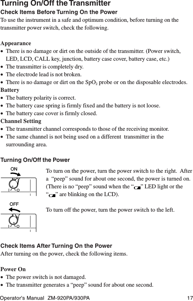 Operator&apos;s Manual  ZM-920PA/930PA 17Turning On/Off the TransmitterCheck Items Before Turning On the PowerTo use the instrument in a safe and optimum condition, before turning on thetransmitter power switch, check the following.Appearance•There is no damage or dirt on the outside of the transmitter. (Power switch,LED, LCD, CALL key, junction, battery case cover, battery case, etc.)•The transmitter is completely dry.•The electrode lead is not broken.•There is no damage or dirt on the SpO2 probe or on the disposable electrodes.Battery•The battery polarity is correct.•The battery case spring is firmly fixed and the battery is not loose.•The battery case cover is firmly closed.Channel Setting•The transmitter channel corresponds to those of the receiving monitor.•The same channel is not being used on a different  transmitter in thesurrounding area.Turning On/Off the PowerONOFFTo turn on the power, turn the power switch to the right.  Aftera  “peep” sound for about one second, the power is turned on.(There is no “peep” sound when the “ ” LED light or the“” are blinking on the LCD).To turn off the power, turn the power switch to the left.Check Items After Turning On the PowerAfter turning on the power, check the following items.Power On•The power switch is not damaged.•The transmitter generates a “peep” sound for about one second.