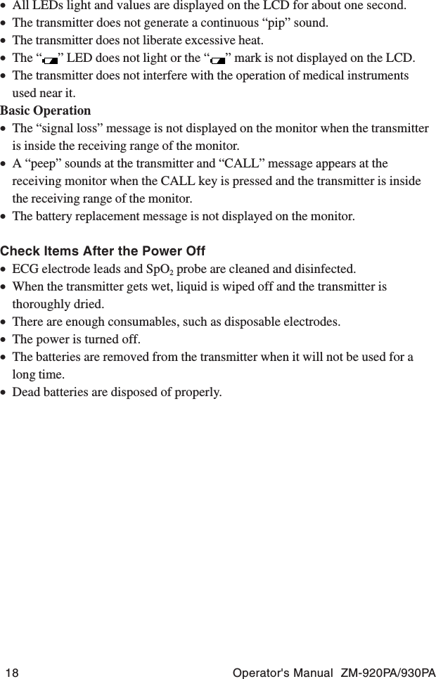 18 Operator&apos;s Manual  ZM-920PA/930PA•All LEDs light and values are displayed on the LCD for about one second.•The transmitter does not generate a continuous “pip” sound.•The transmitter does not liberate excessive heat.•The “ ” LED does not light or the “ ” mark is not displayed on the LCD.•The transmitter does not interfere with the operation of medical instrumentsused near it.Basic Operation•The “signal loss” message is not displayed on the monitor when the transmitteris inside the receiving range of the monitor.•A “peep” sounds at the transmitter and “CALL” message appears at thereceiving monitor when the CALL key is pressed and the transmitter is insidethe receiving range of the monitor.•The battery replacement message is not displayed on the monitor.Check Items After the Power Off•ECG electrode leads and SpO2 probe are cleaned and disinfected.•When the transmitter gets wet, liquid is wiped off and the transmitter isthoroughly dried.•There are enough consumables, such as disposable electrodes.•The power is turned off.•The batteries are removed from the transmitter when it will not be used for along time.•Dead batteries are disposed of properly.