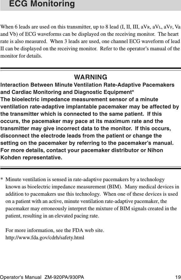 Operator&apos;s Manual  ZM-920PA/930PA 19ECG MonitoringWhen 6 leads are used on this transmitter, up to 8 lead (I, II, III, aVR, aVL, aVF, Vaand Vb) of ECG waveforms can be displayed on the receiving monitor.  The heartrate is also measured.  When 3 leads are used, one channel ECG waveform of leadII can be displayed on the receiving monitor.  Refer to the operator’s manual of themonitor for details.WARNINGInteraction Between Minute Ventilation Rate-Adaptive Pacemakersand Cardiac Monitoring and Diagnostic Equipment*The bioelectric impedance measurement sensor of a minuteventilation rate-adaptive implantable pacemaker may be affected bythe transmitter which is connected to the same patient.  If thisoccurs, the pacemaker may pace at its maximum rate and thetransmitter may give incorrect data to the monitor.  If this occurs,disconnect the electrode leads from the patient or change thesetting on the pacemaker by referring to the pacemaker’s manual.For more details, contact your pacemaker distributor or NihonKohden representative.* Minute ventilation is sensed in rate-adaptive pacemakers by a technologyknown as bioelectric impedance measurement (BIM).  Many medical devices inaddition to pacemakers use this technology.  When one of these devices is usedon a patient with an active, minute ventilation rate-adaptive pacemaker, thepacemaker may erroneously interpret the mixture of BIM signals created in thepatient, resulting in an elevated pacing rate.For more information, see the FDA web site.http://www.fda.gov/cdrh/safety.html