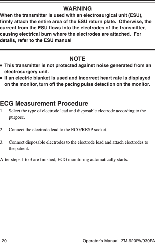 20 Operator&apos;s Manual  ZM-920PA/930PAWARNINGWhen the transmitter is used with an electrosurgical unit (ESU),firmly attach the entire area of the ESU return plate.  Otherwise, thecurrent from the ESU flows into the electrodes of the transmitter,causing electrical burn where the electrodes are attached.  Fordetails, refer to the ESU manualNOTE•••••This transmitter is not protected against noise generated from anelectrosurgery unit.•••••If an electric blanket is used and incorrect heart rate is displayedon the monitor, turn off the pacing pulse detection on the monitor.ECG Measurement Procedure1. Select the type of electrode lead and disposable electrode according to thepurpose.2. Connect the electrode lead to the ECG/RESP socket.3. Connect disposable electrodes to the electrode lead and attach electrodes tothe patient.After steps 1 to 3 are finished, ECG monitoring automatically starts.