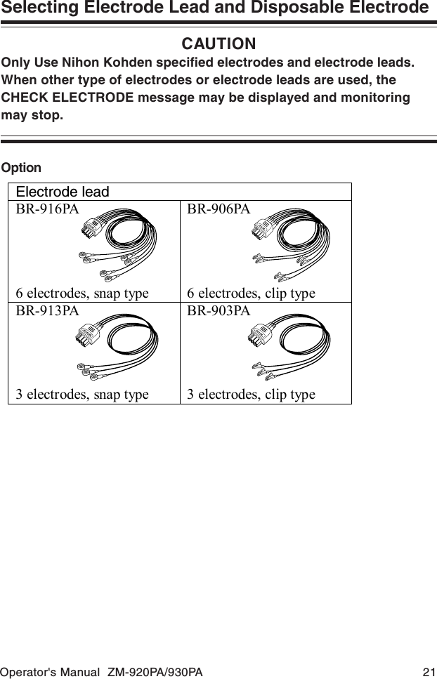 Operator&apos;s Manual  ZM-920PA/930PA 21Selecting Electrode Lead and Disposable ElectrodeCAUTIONOnly Use Nihon Kohden specified electrodes and electrode leads.When other type of electrodes or electrode leads are used, theCHECK ELECTRODE message may be displayed and monitoringmay stop.OptionElectrode lead BR-916PA     6 electrodes, snap type BR-906PA     6 electrodes, clip type BR-913PA     3 electrodes, snap type BR-903PA     3 electrodes, clip type  