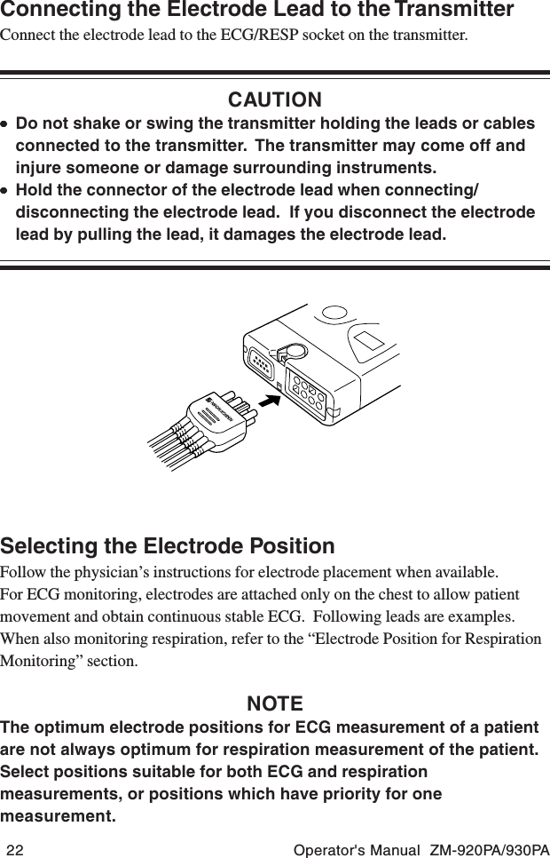 22 Operator&apos;s Manual  ZM-920PA/930PAConnecting the Electrode Lead to the TransmitterConnect the electrode lead to the ECG/RESP socket on the transmitter.CAUTION•••••Do not shake or swing the transmitter holding the leads or cablesconnected to the transmitter.  The transmitter may come off andinjure someone or damage surrounding instruments.•••••Hold the connector of the electrode lead when connecting/disconnecting the electrode lead.  If you disconnect the electrodelead by pulling the lead, it damages the electrode lead.Selecting the Electrode PositionFollow the physician’s instructions for electrode placement when available.For ECG monitoring, electrodes are attached only on the chest to allow patientmovement and obtain continuous stable ECG.  Following leads are examples.When also monitoring respiration, refer to the “Electrode Position for RespirationMonitoring” section.NOTEThe optimum electrode positions for ECG measurement of a patientare not always optimum for respiration measurement of the patient.Select positions suitable for both ECG and respirationmeasurements, or positions which have priority for onemeasurement.