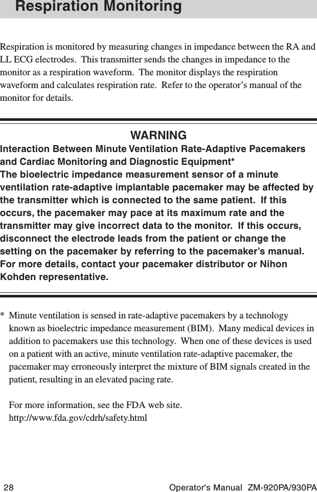 28 Operator&apos;s Manual  ZM-920PA/930PARespiration MonitoringRespiration is monitored by measuring changes in impedance between the RA andLL ECG electrodes.  This transmitter sends the changes in impedance to themonitor as a respiration waveform.  The monitor displays the respirationwaveform and calculates respiration rate.  Refer to the operator’s manual of themonitor for details.WARNINGInteraction Between Minute Ventilation Rate-Adaptive Pacemakersand Cardiac Monitoring and Diagnostic Equipment*The bioelectric impedance measurement sensor of a minuteventilation rate-adaptive implantable pacemaker may be affected bythe transmitter which is connected to the same patient.  If thisoccurs, the pacemaker may pace at its maximum rate and thetransmitter may give incorrect data to the monitor.  If this occurs,disconnect the electrode leads from the patient or change thesetting on the pacemaker by referring to the pacemaker’s manual.For more details, contact your pacemaker distributor or NihonKohden representative.* Minute ventilation is sensed in rate-adaptive pacemakers by a technologyknown as bioelectric impedance measurement (BIM).  Many medical devices inaddition to pacemakers use this technology.  When one of these devices is usedon a patient with an active, minute ventilation rate-adaptive pacemaker, thepacemaker may erroneously interpret the mixture of BIM signals created in thepatient, resulting in an elevated pacing rate.For more information, see the FDA web site.http://www.fda.gov/cdrh/safety.html