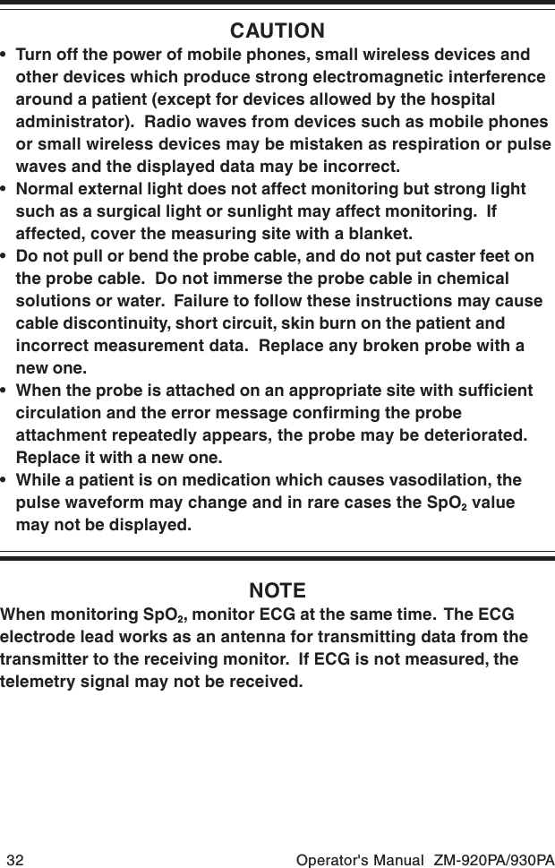 32 Operator&apos;s Manual  ZM-920PA/930PACAUTION• Turn off the power of mobile phones, small wireless devices andother devices which produce strong electromagnetic interferencearound a patient (except for devices allowed by the hospitaladministrator).  Radio waves from devices such as mobile phonesor small wireless devices may be mistaken as respiration or pulsewaves and the displayed data may be incorrect.• Normal external light does not affect monitoring but strong lightsuch as a surgical light or sunlight may affect monitoring.  Ifaffected, cover the measuring site with a blanket.• Do not pull or bend the probe cable, and do not put caster feet onthe probe cable.  Do not immerse the probe cable in chemicalsolutions or water.  Failure to follow these instructions may causecable discontinuity, short circuit, skin burn on the patient andincorrect measurement data.  Replace any broken probe with anew one.• When the probe is attached on an appropriate site with sufficientcirculation and the error message confirming the probeattachment repeatedly appears, the probe may be deteriorated.Replace it with a new one.• While a patient is on medication which causes vasodilation, thepulse waveform may change and in rare cases the SpO2 valuemay not be displayed.NOTEWhen monitoring SpO2, monitor ECG at the same time.  The ECGelectrode lead works as an antenna for transmitting data from thetransmitter to the receiving monitor.  If ECG is not measured, thetelemetry signal may not be received.