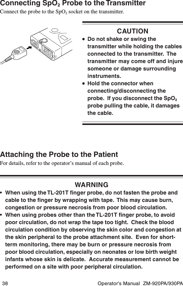 38 Operator&apos;s Manual  ZM-920PA/930PAConnecting SpO2 Probe to the TransmitterConnect the probe to the SpO2 socket on the transmitter.CAUTION•••••Do not shake or swing thetransmitter while holding the cablesconnected to the transmitter.  Thetransmitter may come off and injuresomeone or damage surroundinginstruments.•••••Hold the connector whenconnecting/disconnecting theprobe.  If you disconnect the SpO2probe pulling the cable, it damagesthe cable.Attaching the Probe to the PatientFor details, refer to the operator’s manual of each probe.WARNING• When using the TL-201T finger probe, do not fasten the probe andcable to the finger by wrapping with tape.  This may cause burn,congestion or pressure necrosis from poor blood circulation.• When using probes other than the TL-201T finger probe, to avoidpoor circulation, do not wrap the tape too tight.  Check the bloodcirculation condition by observing the skin color and congestion atthe skin peripheral to the probe attachment site.  Even for short-term monitoring, there may be burn or pressure necrosis frompoor blood circulation, especially on neonates or low birth weightinfants whose skin is delicate.  Accurate measurement cannot beperformed on a site with poor peripheral circulation.