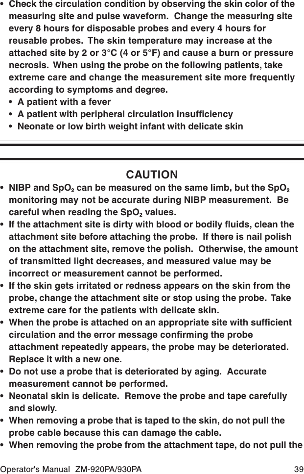Operator&apos;s Manual  ZM-920PA/930PA 39• Check the circulation condition by observing the skin color of themeasuring site and pulse waveform.  Change the measuring siteevery 8 hours for disposable probes and every 4 hours forreusable probes.  The skin temperature may increase at theattached site by 2 or 3°C (4 or 5°F) and cause a burn or pressurenecrosis.  When using the probe on the following patients, takeextreme care and change the measurement site more frequentlyaccording to symptoms and degree.• A patient with a fever• A patient with peripheral circulation insufficiency• Neonate or low birth weight infant with delicate skinCAUTION• NIBP and SpO2 can be measured on the same limb, but the SpO2monitoring may not be accurate during NIBP measurement.  Becareful when reading the SpO2 values.• If the attachment site is dirty with blood or bodily fluids, clean theattachment site before attaching the probe.  If there is nail polishon the attachment site, remove the polish.  Otherwise, the amountof transmitted light decreases, and measured value may beincorrect or measurement cannot be performed.• If the skin gets irritated or redness appears on the skin from theprobe, change the attachment site or stop using the probe.  Takeextreme care for the patients with delicate skin.• When the probe is attached on an appropriate site with sufficientcirculation and the error message confirming the probeattachment repeatedly appears, the probe may be deteriorated.Replace it with a new one.• Do not use a probe that is deteriorated by aging.  Accuratemeasurement cannot be performed.• Neonatal skin is delicate.  Remove the probe and tape carefullyand slowly.• When removing a probe that is taped to the skin, do not pull theprobe cable because this can damage the cable.• When removing the probe from the attachment tape, do not pull the