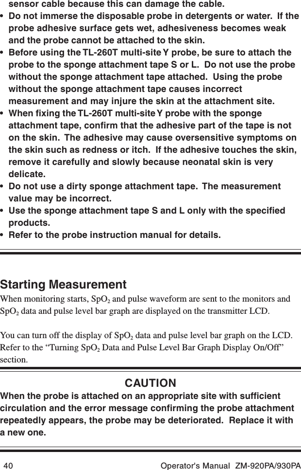 40 Operator&apos;s Manual  ZM-920PA/930PAsensor cable because this can damage the cable.• Do not immerse the disposable probe in detergents or water.  If theprobe adhesive surface gets wet, adhesiveness becomes weakand the probe cannot be attached to the skin.• Before using the TL-260T multi-site Y probe, be sure to attach theprobe to the sponge attachment tape S or L.  Do not use the probewithout the sponge attachment tape attached.  Using the probewithout the sponge attachment tape causes incorrectmeasurement and may injure the skin at the attachment site.• When fixing the TL-260T multi-site Y probe with the spongeattachment tape, confirm that the adhesive part of the tape is noton the skin.  The adhesive may cause oversensitive symptoms onthe skin such as redness or itch.  If the adhesive touches the skin,remove it carefully and slowly because neonatal skin is verydelicate.• Do not use a dirty sponge attachment tape.  The measurementvalue may be incorrect.• Use the sponge attachment tape S and L only with the specifiedproducts.• Refer to the probe instruction manual for details.Starting MeasurementWhen monitoring starts, SpO2 and pulse waveform are sent to the monitors andSpO2 data and pulse level bar graph are displayed on the transmitter LCD.You can turn off the display of SpO2 data and pulse level bar graph on the LCD.Refer to the “Turning SpO2 Data and Pulse Level Bar Graph Display On/Off”section.CAUTIONWhen the probe is attached on an appropriate site with sufficientcirculation and the error message confirming the probe attachmentrepeatedly appears, the probe may be deteriorated.  Replace it witha new one.