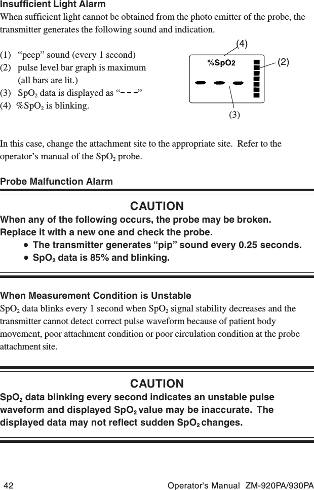 42 Operator&apos;s Manual  ZM-920PA/930PAInsufficient Light AlarmWhen sufficient light cannot be obtained from the photo emitter of the probe, thetransmitter generates the following sound and indication.(1) “peep” sound (every 1 second)(2) pulse level bar graph is maximum(all bars are lit.)(3) SpO2 data is displayed as “ ”(4)  %SpO2 is blinking.In this case, change the attachment site to the appropriate site.  Refer to theoperator’s manual of the SpO2 probe.Probe Malfunction AlarmCAUTIONWhen any of the following occurs, the probe may be broken.Replace it with a new one and check the probe.•••••The transmitter generates “pip” sound every 0.25 seconds.•••••SpO2 data is 85% and blinking.When Measurement Condition is UnstableSpO2 data blinks every 1 second when SpO2 signal stability decreases and thetransmitter cannot detect correct pulse waveform because of patient bodymovement, poor attachment condition or poor circulation condition at the probeattachment site.CAUTIONSpO2 data blinking every second indicates an unstable pulsewaveform and displayed SpO2 value may be inaccurate.  Thedisplayed data may not reflect sudden SpO2 changes.(3)(4)(2)