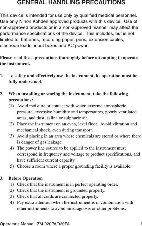 Operator&apos;s Manual  ZM-920PA/930PA iGENERAL HANDLING PRECAUTIONSThis device is intended for use only by qualified medical personnel.Use only Nihon Kohden approved products with this device.  Use ofnon-approved products or in a non-approved manner may affect theperformance specifications of the device.  This includes, but is notlimited to, batteries, recording paper, pens, extension cables,electrode leads, input boxes and AC power.Please read these precautions thoroughly before attempting to operatethe instrument.1. To safely and effectively use the instrument, its operation must befully understood.2. When installing or storing the instrument, take the followingprecautions:(1) Avoid moisture or contact with water, extreme atmosphericpressure, excessive humidity and temperatures, poorly ventilatedareas, and dust, saline or sulphuric air.(2) Place the instrument on an even, level floor.  Avoid vibration andmechanical shock, even during transport.(3) Avoid placing in an area where chemicals are stored or where thereis danger of gas leakage.(4) The power line source to be applied to the instrument mustcorrespond in frequency and voltage to product specifications, andhave sufficient current capacity.(5) Choose a room where a proper grounding facility is available.3. Before Operation(1) Check that the instrument is in perfect operating order.(2) Check that the instrument is grounded properly.(3) Check that all cords are connected properly.(4) Pay extra attention when the instrument is in combination withother instruments to avoid misdiagnosis or other problems.