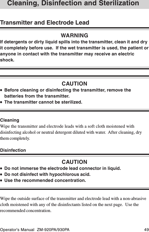 Operator&apos;s Manual  ZM-920PA/930PA 49Transmitter and Electrode LeadWARNINGIf detergents or dirty liquid spills into the transmitter, clean it and dryit completely before use.  If the wet transmitter is used, the patient oranyone in contact with the transmitter may receive an electricshock.CAUTION•••••Before cleaning or disinfecting the transmitter, remove thebatteries from the transmitter.•••••The transmitter cannot be sterilized.CleaningWipe the transmitter and electrode leads with a soft cloth moistened withdisinfecting alcohol or neutral detergent diluted with water.  After cleaning, drythem completely.DisinfectionCAUTION•••••Do not immerse the electrode lead connector in liquid.•••••Do not disinfect with hypochlorous acid.•••••Use the recommended concentration.Wipe the outside surface of the transmitter and electrode lead with a non-abrasivecloth moistened with any of the disinfectants listed on the next page.  Use therecommended concentration.Cleaning, Disinfection and Sterilization