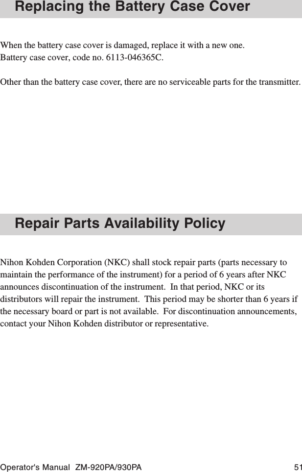 Operator&apos;s Manual  ZM-920PA/930PA 51Replacing the Battery Case CoverWhen the battery case cover is damaged, replace it with a new one.Battery case cover, code no. 6113-046365C.Other than the battery case cover, there are no serviceable parts for the transmitter.Repair Parts Availability PolicyNihon Kohden Corporation (NKC) shall stock repair parts (parts necessary tomaintain the performance of the instrument) for a period of 6 years after NKCannounces discontinuation of the instrument.  In that period, NKC or itsdistributors will repair the instrument.  This period may be shorter than 6 years ifthe necessary board or part is not available.  For discontinuation announcements,contact your Nihon Kohden distributor or representative.