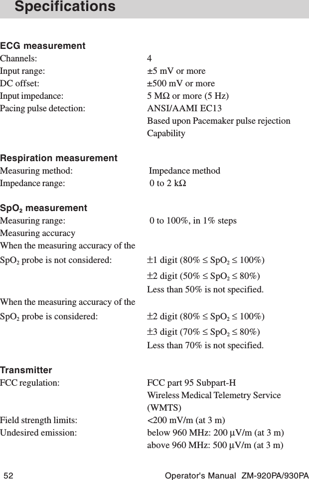 52 Operator&apos;s Manual  ZM-920PA/930PASpecificationsECG measurementChannels: 4Input range: ±5 mV or moreDC offset: ±500 mV or moreInput impedance: 5 MΩ or more (5 Hz)Pacing pulse detection: ANSI/AAMI EC13Based upon Pacemaker pulse rejectionCapabilityRespiration measurementMeasuring method:  Impedance methodImpedance range:  0 to 2 kΩSpO2 measurementMeasuring range:  0 to 100%, in 1% stepsMeasuring accuracyWhen the measuring accuracy of theSpO2 probe is not considered: ±1 digit (80% ≤ SpO2 ≤ 100%)±2 digit (50% ≤ SpO2 ≤ 80%)Less than 50% is not specified.When the measuring accuracy of theSpO2 probe is considered: ±2 digit (80% ≤ SpO2 ≤ 100%)±3 digit (70% ≤ SpO2 ≤ 80%)Less than 70% is not specified.TransmitterFCC regulation: FCC part 95 Subpart-HWireless Medical Telemetry Service(WMTS)Field strength limits: &lt;200 mV/m (at 3 m)Undesired emission: below 960 MHz: 200 μV/m (at 3 m)above 960 MHz: 500 μV/m (at 3 m)