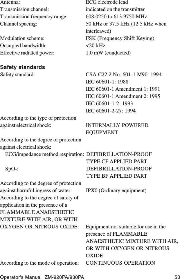 Operator&apos;s Manual  ZM-920PA/930PA 53Antenna: ECG electrode leadTransmission channel: indicated on the transmitterTransmission frequency range: 608.0250 to 613.9750 MHzChannel spacing: 50 kHz or 37.5 kHz (12.5 kHz wheninterleaved)Modulation scheme: FSK (Frequency Shift Keying)Occupied bandwidth: &lt;20 kHzEffective radiated power: 1.0 mW (conducted)Safety standardsSafety standard: CSA C22.2 No. 601-1 M90: 1994IEC 60601-1: 1988IEC 60601-1 Amendment 1: 1991IEC 60601-1 Amendment 2: 1995IEC 60601-1-2: 1993IEC 60601-2-27: 1994According to the type of protectionagainst electrical shock: INTERNALLY POWEREDEQUIPMENTAccording to the degree of protectionagainst electrical shock:ECG/impedance method respiration: DEFIBRILLATION-PROOFTYPE CF APPLIED PARTSpO2: DEFIBRILLATION-PROOFTYPE BF APPLIED PARTAccording to the degree of protectionagainst harmful ingress of water: IPX0 (Ordinary equipment)According to the degree of safety ofapplication in the presence of aFLAMMABLE ANAESTHETICMIXTURE WITH AIR, OR WITHOXYGEN OR NITROUS OXIDE: Equipment not suitable for use in thepresence of FLAMMABLEANAESTHETIC MIXTURE WITH AIR,OR WITH OXYGEN OR NITROUSOXIDEAccording to the mode of operation: CONTINUOUS OPERATION