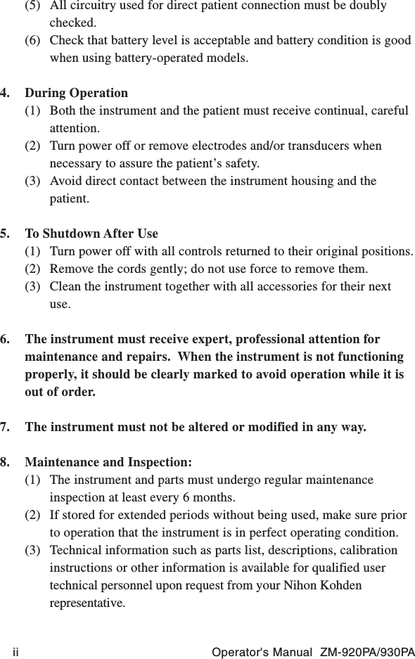 ii Operator&apos;s Manual  ZM-920PA/930PA(5) All circuitry used for direct patient connection must be doublychecked.(6) Check that battery level is acceptable and battery condition is goodwhen using battery-operated models.4. During Operation(1) Both the instrument and the patient must receive continual, carefulattention.(2) Turn power off or remove electrodes and/or transducers whennecessary to assure the patient’s safety.(3) Avoid direct contact between the instrument housing and thepatient.5. To Shutdown After Use(1) Turn power off with all controls returned to their original positions.(2) Remove the cords gently; do not use force to remove them.(3) Clean the instrument together with all accessories for their nextuse.6. The instrument must receive expert, professional attention formaintenance and repairs.  When the instrument is not functioningproperly, it should be clearly marked to avoid operation while it isout of order.7. The instrument must not be altered or modified in any way.8. Maintenance and Inspection:(1) The instrument and parts must undergo regular maintenanceinspection at least every 6 months.(2) If stored for extended periods without being used, make sure priorto operation that the instrument is in perfect operating condition.(3) Technical information such as parts list, descriptions, calibrationinstructions or other information is available for qualified usertechnical personnel upon request from your Nihon Kohdenrepresentative.