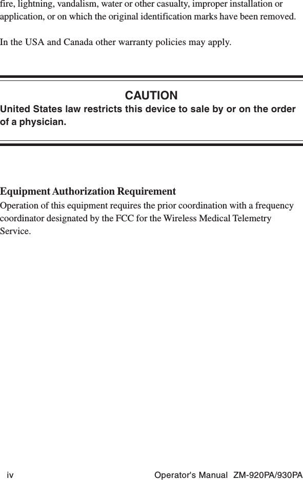 iv Operator&apos;s Manual  ZM-920PA/930PAfire, lightning, vandalism, water or other casualty, improper installation orapplication, or on which the original identification marks have been removed.In the USA and Canada other warranty policies may apply.CAUTIONUnited States law restricts this device to sale by or on the orderof a physician.Equipment Authorization RequirementOperation of this equipment requires the prior coordination with a frequencycoordinator designated by the FCC for the Wireless Medical TelemetryService.