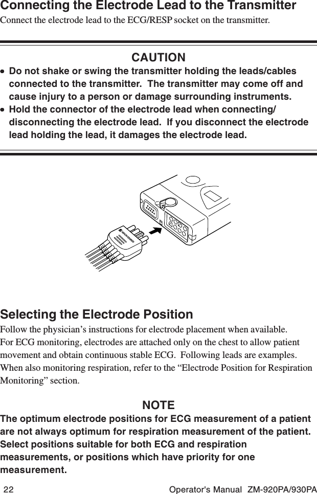 22 Operator&apos;s Manual  ZM-920PA/930PAConnecting the Electrode Lead to the TransmitterConnect the electrode lead to the ECG/RESP socket on the transmitter.CAUTION•••••Do not shake or swing the transmitter holding the leads/cablesconnected to the transmitter.  The transmitter may come off andcause injury to a person or damage surrounding instruments.•••••Hold the connector of the electrode lead when connecting/disconnecting the electrode lead.  If you disconnect the electrodelead holding the lead, it damages the electrode lead.Selecting the Electrode PositionFollow the physician’s instructions for electrode placement when available.For ECG monitoring, electrodes are attached only on the chest to allow patientmovement and obtain continuous stable ECG.  Following leads are examples.When also monitoring respiration, refer to the “Electrode Position for RespirationMonitoring” section.NOTEThe optimum electrode positions for ECG measurement of a patientare not always optimum for respiration measurement of the patient.Select positions suitable for both ECG and respirationmeasurements, or positions which have priority for onemeasurement.